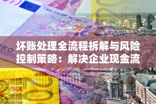 武汉坏账处理全流程拆解与风险控制策略：解决企业现金流顽疾的实战指南