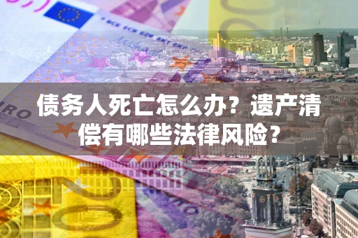 武汉债务人死亡怎么办？遗产清偿有哪些法律风险？