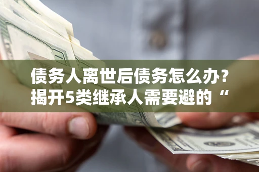 武汉债务人离世后债务怎么办？揭开5类继承人需要避的“坑”